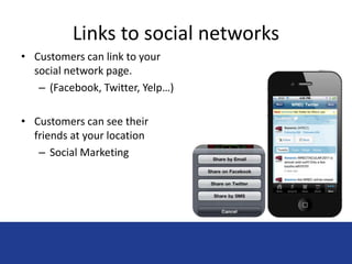 Links to social networks 
• Customers can link to your 
social network page. 
– (Facebook, Twitter, Yelp…) 
• Customers can see their 
friends at your location 
– Social Marketing 
 