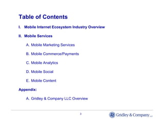 Table of Contents
I. Mobile Internet Ecosystem Industry Overview

II. Mobile Services

    A. Mobile Marketing Services

    B. Mobile Commerce/Payments

    C. Mobile Analytics

    D. Mobile Social

    E. Mobile Content

Appendix:

    A. Gridley & Company LLC Overview



                                   3
 