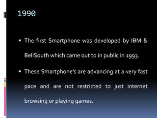 1990
 The first Smartphone was developed by IBM &
BellSouth which came out to in public in 1993.
 These Smartphone's are...