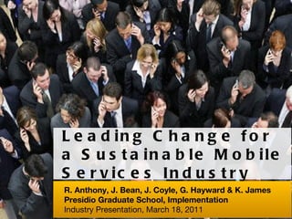 Leading Change for a Sustainable Mobile Services Industry R. Anthony, J. Bean, J. Coyle, G. Hayward & K. James  Presidio Graduate School, Implementation Industry Presentation, March 18, 2011 