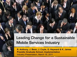 Leading Change for a Sustainable
Mobile Services Industry
R. Anthony, J. Bean, J. Coyle, G. Hayward & K. James
Presidio Graduate School, Implementation
Industry Presentation, March 18, 2011
 