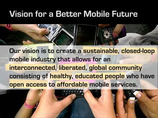 Our vision is to create a sustainable, closed-loop
mobile industry that allows for an
interconnected, liberated, global community
consisting of healthy, educated people who have
open access to affordable mobile services.
 