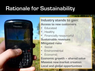 Industry stands to gain:
Access to new customers
• Educated
• Healthy
• Financially resourceful
Sustainable revenues
Mitigated risks
• Social
• Environmental
• Economic
Economic growth – shared value
Massive new market creation
Local and global opportunities
 