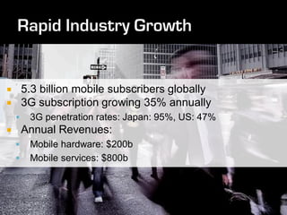        5.3 billion mobile subscribers globally
       3G subscription growing 35% annually
        3G penetration rates: Japan: 95%, US: 47%
       Annual Revenues:
        Mobile hardware: $200b
        Mobile services: $800b
 