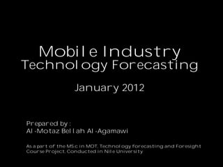 Mobile Industry
Technology Forecasting
                  January 2012


Prepared by :
Al-Motaz Bellah Al-Agamawi

As a part of the MS.c in MOT, Technology forecasting and Foresight
Course Project, Conducted in Nile University
 