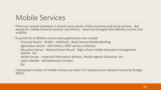 Mobile Services
•There are several initiatives in almost every sector of the economy and social services. But
except for mobile financial services and mFarm, none has emerged with definite success and
visibility.
•A partial list of Mobile services and applications may include
⁻ Financial Sector - M-Birr, HelloCash, Bank Owned Mobile Banking
⁻ Agriculture Sector - ECX mFarm, EATA various initiatives
⁻ Education Sector - National Exam Result , High school mobile education management
system, etc.
⁻ Health Sector - maternal information delivery, Health Agents Education, etc.
⁻ Labor Market– mEmployment (mJobs)
⁻ Etc.
• Substantial number of mobile services (or other ICT solutions) are initiated mainly by foreign
NGO’s.
10
 