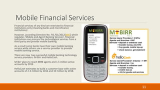 Mobile Financial Services
Financial services of any kind are restricted to financial
institutions only (meaning banks and microfinance
institutions)
However, according Directive No. FIS /01/2012[NBE] which
regulates ‘Mobile and Agent Banking Services’, financial
institutions can procure the technological services from a
third party and provide mobile banking
As a result some banks have their own mobile banking
service while others use a service provider to provide
mobile banking service.
There are now two successful mobile banking technology
service providers: M-Birr and HelloCash.
M-Birr plans to reach #### agents and 1.5 million active
accounts by 2016
HelloCash estimates to build a customer base with active
accounts of 2-3 million by 2016 and 10 million by 2018.
11
 