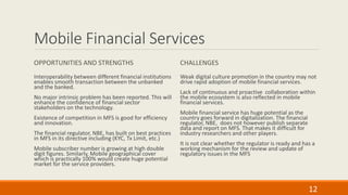 Mobile Financial Services
OPPORTUNITIES AND STRENGTHS
Interoperability between different financial institutions
enables smooth transaction between the unbanked
and the banked.
No major intrinsic problem has been reported. This will
enhance the confidence of financial sector
stakeholders on the technology.
Existence of competition in MFS is good for efficiency
and innovation.
The financial regulator, NBE, has built on best practices
in MFS in its directive including (KYC, Tx Limit, etc.)
Mobile subscriber number is growing at high double
digit figures. Similarly, Mobile geographical cover
which is practically 100% would create huge potential
market for the service providers.
CHALLENGES
Weak digital culture promotion in the country may not
drive rapid adoption of mobile financial services.
Lack of continuous and proactive collaboration within
the mobile ecosystem is also reflected in mobile
financial services.
Mobile financial service has huge potential as the
country goes forward in digitalization. The financial
regulator, NBE, does not however publish separate
data and report on MFS. That makes it difficult for
industry researchers and other players.
It is not clear whether the regulator is ready and has a
working mechanism for the review and update of
regulatory issues in the MFS
12
 
