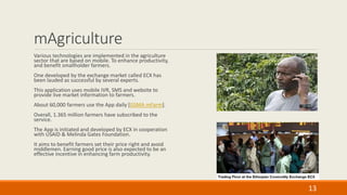 mAgriculture
Various technologies are implemented in the agriculture
sector that are based on mobile. To enhance productivity,
and benefit smallholder farmers.
One developed by the exchange market called ECX has
been lauded as successful by several experts.
This application uses mobile IVR, SMS and website to
provide live market information to farmers.
About 60,000 farmers use the App daily [GSMA mFarm].
Overall, 1.365 million farmers have subscribed to the
service.
The App is initiated and developed by ECX in cooperation
with USAID & Melinda Gates Foundation.
It aims to benefit farmers set their price right and avoid
middlemen. Earning good price is also expected to be an
effective incentive in enhancing farm productivity.
13
 