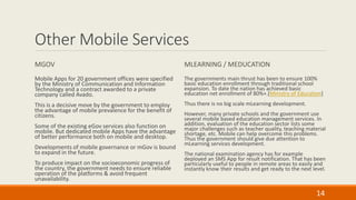 Other Mobile Services
MGOV
Mobile Apps for 20 government offices were specified
by the Ministry of Communication and Information
Technology and a contract awarded to a private
company called Avado.
This is a decisive move by the government to employ
the advantage of mobile prevalence for the benefit of
citizens.
Some of the existing eGov services also function on
mobile. But dedicated mobile Apps have the advantage
of better performance both on mobile and desktop.
Developments of mobile governance or mGov is bound
to expand in the future.
To produce impact on the socioeconomic progress of
the country, the government needs to ensure reliable
operation of the platforms & avoid frequent
unavailability.
MLEARNING / MEDUCATION
The governments main thrust has been to ensure 100%
basic education enrollment through traditional school
expansion. To date the nation has achieved basic
education net enrollment of 80%+.[Ministry of Education]
Thus there is no big scale mLearning development.
However, many private schools and the government use
several mobile based education management services. In
addition, evaluation of the education sector lists some
major challenges such as teacher quality, teaching material
shortage, etc. Mobile can help overcome this problems.
Thus the government should give due attention to
mLearning services development.
The national examination agency has for example
deployed an SMS App for result notification. That has been
particularly useful to people in remote areas to easily and
instantly know their results and get ready to the next level.
14
 