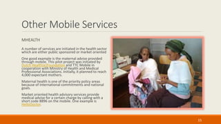Other Mobile Services
MHEALTH
A number of services are initiated in the health sector
which are either public sponsored or market oriented
One good example is the maternal advise provided
through mobile. This pilot project was initiated by
Dutch Health[e]Foundation and TTC Mobile in
cooperation with Ministry of Health and Medical
Professional Associations. Initially, it planned to reach
4,000 expectant mothers.
Maternal health is one of the priority policy areas
because of international commitments and national
goals.
Market oriented health advisory services provide
medical advise for a certain charge by calling with a
short code 8896 on the mobile. One example is
HelloDoctor.
15
 