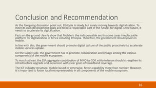 Conclusion and Recommendation
As the foregoing discussion point out, Ethiopia is slowly but surely moving towards digitalization. To
meet its own development goals and to be a respectable part of the future, for digital is the future, it
needs to accelerate its digitalization.
Facts on the ground clearly show that Mobile is the indispensable and in some cases irreplaceable
platform for digitalization in Africa including Ethiopia. Therefore, the government should pivot on
mobile.
In line with this, the government should promote digital culture of the public proactively to accelerate
mobile services uptake.
On the supply side, the government has to promote collaboration and linkage among the various
components of the mobile ecosystem.
To match at least the SSA aggregate contribution of MNO to GDP, ethio telecom should strengthen its
infrastructure upgrade and expansion with clear goals of broadband coverage.
The ICT industry structure, mobile based or otherwise, favors capability more than number. However,
it is important to foster local entrepreneurship in all components of the mobile ecosystem.
16
 