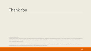 Thank You
17
ACKNOWLEDGEMENT
I would like to thank my course leader Julia Burchell, Senior Insights Manager, Mobile for Development Program at the GSMA; and my course moderator Andrea
Guajardo, Engagement Manager for the Capacity Building program at the GSMA. Their assistance and direction has been valuable in the preparation of this
material and during the course.
I would also like to thank my course mates from the regulators and related industries of Tanzania, Kenya, Côte d’Ivoire, Turkey, India, Pakistan, and Philippines. I
have benefitted from their questions and opinions in the live sessions of the course.
 