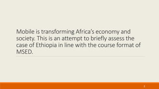 Mobile is transforming Africa’s economy and
society. This is an attempt to briefly assess the
case of Ethiopia in line with the course format of
MSED.
2
 