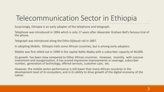 Telecommunication Sector in Ethiopia
Surprisingly, Ethiopia is an early adopter of the telephone and telegraph.
Telephone was introduced in 1894 which is only 17 years after Alexander Graham Bell’s famous trial of
the phone.
Telegraph was introduced along the Ethio-Djibouti rail in 1897.
In adopting Mobile, Ethiopia trails some African countries, but is among early adopters.
Mobile was first rolled out in 1999 in the capital Addis Ababa with a subscriber capacity of 40,000.
Its growth has been slow compared to Other African countries. However, recently, with massive
investment and reorganization, it has scored impressive improvements in coverage, subscriber
number, generation of technology, offered services, customer care, etc.
However, the mobile sector performance is still lower than many African countries in the
development level of its ecosystem, and in its ability to drive growth of the digital economy of the
nation.
3
 
