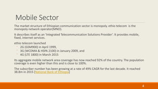 Mobile Sector
The market structure of Ethiopian communication sector is monopoly. ethio telecom is the
monopoly network operator(MNO).
It describes itself as an ‘Integrated Telecommunication Solutions Provider’. It provides mobile,
fixed, internet services.
ethio telecom launched
⁻ 2G (GSM900) in April 1999,
⁻ 3G (WCDMA & HSPA 2100) in January 2009, and
⁻ 4G (LTE 1800) in March 2015
Its aggregate mobile network area coverage has now reached 92% of the country. The population
coverage is even higher than this and is close to 100%.
The subscriber number has been growing at a rate of 49% CAGR for the last decade. It reached
38.8m in 2015 [National Bank of Ethiopia]
4
 