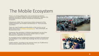 The Mobile Ecosystem
There is no strong collaboration and coordinated (symbiotic)
evolution among the mobile ecosystem components. However, the
following businesses could be considered constituting the
ecosystem.
Following the MNO, The second most visible component of the
mobile ecosystem are handset manufacturers or more precisely
assemblers.
There are now 8 mobile assembly plants in the country, out of
which three-Tecno [TV Report of Expansion] , Tana and Smadl- are
the dominant ones.
Companies that specialize in Software development are less than
500. Further, those that have proven mobile native or hybrid
development capabilities are even less.
An emerging trend of collaboration between handset manufacturers
and developers is the mobile App challenge like the one sponsored
by Tecno.
mobile retailers: according to the operator there are 75,000 device
and accessory retailors all over the country.
6
 