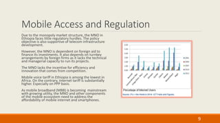 Mobile Access and Regulation
Due to the monopoly market structure, the MNO in
Ethiopia faces little regulatory hurdles. The policy
objective is also supportive of telecom infrastructure
development.
However, the MNO is dependent on foreign aid to
finance its investments. It also depends on turnkey
arrangements by foreign firms as it lacks the technical
and managerial capacity to run its projects.
The MNO lacks the incentive for efficiency and
innovation that comes from competition.
Mobile voice tariff in Ethiopia is among the lowest in
Africa. On the contrary, internet tariff is substantially
higher. Especially on PPP basis.
As mobile broadband (MBB) is becoming mainstream
with growing utility, the MNO and other components
of the mobile ecosystem need to address the
affordability of mobile internet and smartphones.
9
 