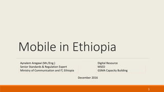 Mobile in Ethiopia
1
December 2016
Digital Resource
MSED
GSMA Capacity Building
Aynalem Aregawi (Mr./Eng.)
Senior Standards & Regulation Expert
Ministry of Communication and IT, Ethiopia
 