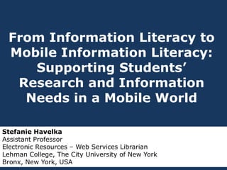 From Information Literacy to
Mobile Information Literacy:
Supporting Students’
Research and Information
Needs in a Mobile World
Stefanie Havelka
Assistant Professor
Electronic Resources – Web Services Librarian
Lehman College, The City University of New York
Bronx, New York, USA

 