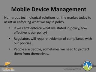 FRSECURE.COM
Mobile Device Management
Numerous technological solutions on the market today to
assist in enforcing what we say in policy.
• If we can’t enforce what we stated in policy, how
effective is our policy?
• Regulators will require evidence of compliance with
our policies.
• People are people, sometimes we need to protect
them from themselves.
 