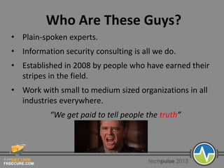 FRSECURE.COM
Who Are These Guys?
• Plain-spoken experts.
• Information security consulting is all we do.
• Established in 2008 by people who have earned their
stripes in the field.
• Work with small to medium sized organizations in all
industries everywhere.
“We get paid to tell people the truth”
 