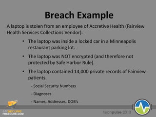 FRSECURE.COM
Breach Example
A laptop is stolen from an employee of Accretive Health (Fairview
Health Services Collections Vendor).
• The laptop was inside a locked car in a Minneapolis
restaurant parking lot.
• The laptop was NOT encrypted (and therefore not
protected by Safe Harbor Rule).
• The laptop contained 14,000 private records of Fairview
patients.
- Social Security Numbers
- Diagnoses
- Names, Addresses, DOB’s
 