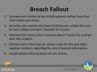 FRSECURE.COM
Breach Fallout
1. Fairview sent a letter to the 14,000 patients telling them their
information was stolen.
2. Accretive was sued by the State of Minnesota, settled the case
for $2.5 million and were “banned” for 6 years.
3. Fairview CEO retires when company doesn’t renew his contract
after the incident.
4. Fairview was in the news for about a year for this and other
negative incidents regarding the care of patient information.
5. 14,000 people (that we know of) are victims.
 