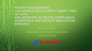 PATIENT ENGAGEMENT:
CAN MOBILE HEALTH APPS, SMART USES
OF DATA
AND SENSORS INCREASE COMPLIANCE,
ADHERENCE AND REDUCE MEDICATION
ERRORS?
MANEESH JUNEJA
MOBILE INNOVATION SUMMIT, PHILADELPHIA
AUGUST 20TH 2013
 