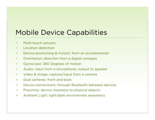 Mobile Device Capabilities
•    Multi-touch sensors
•    Location detection
•    Device positioning & motion: from an accelerometer
•    Orientation: direction from a digital compass
•    Gyroscope: 360 Degrees of motion
•    Audio: input from a microphone; output to speaker
•    Video & image: capture/input from a camera
•    Dual cameras: front and back
•    Device connections: through Bluetooth between devices
•    Proximity: device closeness to physical objects
•    Ambient Light: light/dark environment awareness


                                                             121
 