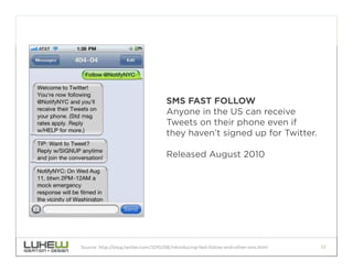 SMS FAST FOLLOW
                                     Anyone in the US can receive
                                     Tweets on their phone even if
                                     they haven’t signed up for Twitter.

                                     Released August 2010




Source: http://blog.twitter.com/2010/08/introducing-fast-follow-and-other-sms.html   22
 