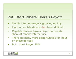 Put Effort Where There’s Payoff
•  Mobile Internet usage is growing rapidly
•  Input on mobile devices has been difficult
•  Capable devices have a disproportionate
   share of mobile Internet use
•  There are many more opportunities for input
   on these devices
•  But… don’t forget SMS!


                                                 24
 