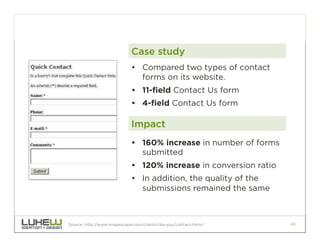Case study
                             •  Compared two types of contact
                                forms on its website.
                             •  11-field Contact Us form
                             •  4-field Contact Us form

                             Impact
                             •  160% increase in number of forms
                                submitted
                             •  120% increase in conversion ratio
                             •  In addition, the quality of the
                                submissions remained the same



Source: http://www.imagescape.com/clients-like-you/contact-form/    40
 