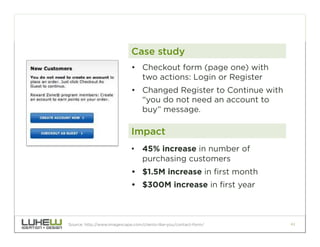Case study
                             •  Checkout form (page one) with
                                two actions: Login or Register
                             •  Changed Register to Continue with
                                “you do not need an account to
                                buy” message.

                             Impact
                             •  45% increase in number of
                                purchasing customers
                             •  $1.5M increase in first month
                             •  $300M increase in first year



Source: http://www.imagescape.com/clients-like-you/contact-form/    41
 