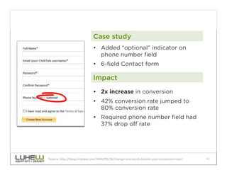 Case study
                             •  Added “optional” indicator on
                                phone number field
                             •  6-field Contact form

                             Impact
                             •  2x increase in conversion
                             •  42% conversion rate jumped to
                                80% conversion rate
                             •  Required phone number field had
                                37% drop off rate




Source: http://blog.clicktale.com/2010/05/28/change-one-word-double-your-conversion-rate/   42
 