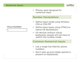 Numerical Inputs

                   •  Phones were designed for
                      numerical input

                   Number Declarations
                   •  Define input mode using Wireless
                      CSS or CSS-MP
 Phone Number      •  Define input types using HTML5 or
                      native OS declarations
                   •  On devices without virtual
                      keyboards, people will not have to
                      switch into number mode.

                   Common Numerical Inputs

                   •  Use a single line field for phone
                      numbers
                   •  Don’t split up price fields (period is
                      present on keyboards)
                                                               68
 
