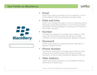 Text Fields on Blackberry

                            •  Email
                              Users can insert an at sign (@) or a period (.) in an
                              email address field by pressing the Space key.

                            •  Date and time
                              Users can change the date or time on devices with a
                              trackpad using the keyboard or by moving a finger
                              vertically on the trackpad or swiping up or down on
                              the screen (touch).

                            •  Number
                              The device switches to number lock mode so that
                              users do not need to press the Alt key to type
                              numbers or the number keyboard appears (touch).

                            •  Password
                              When users type in a password field, asterisks (*)
                              appear instead of text

                            •  Phone Number
                              The device switches to number lock mode so that
                              users do not need to press the Alt key to type
                              numbers or the number keyboard appears (touch).

                            •  Web Address
                              Users can insert a period (.) in an address field by
                              pressing the Space key.


                              Source: http://www.blackberry.com/go/uiguidelines       69
 