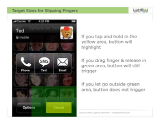 Target Sizes for Slipping Fingers




                                     If you tap and hold in the
                                     yellow area, button will
                                     highlight

                                     If you drag finger & release in
                                     green area, button will still
                                     trigger

                                     If you let go outside green
                                     area, button does not trigger



                                    Source: Matt Legend Gemmell – mattgemmell.com   88
 