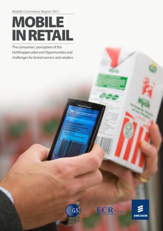 Mobile Commerce Report 2011


      Mobile
      in Retail
      The consumers’ perception of the
      HotShopper pilot and Opportunities and
      challenges for brand owners and retailers




1.	     Mobile	Commerce	Report	2011:	Mobile	in	Retail
 