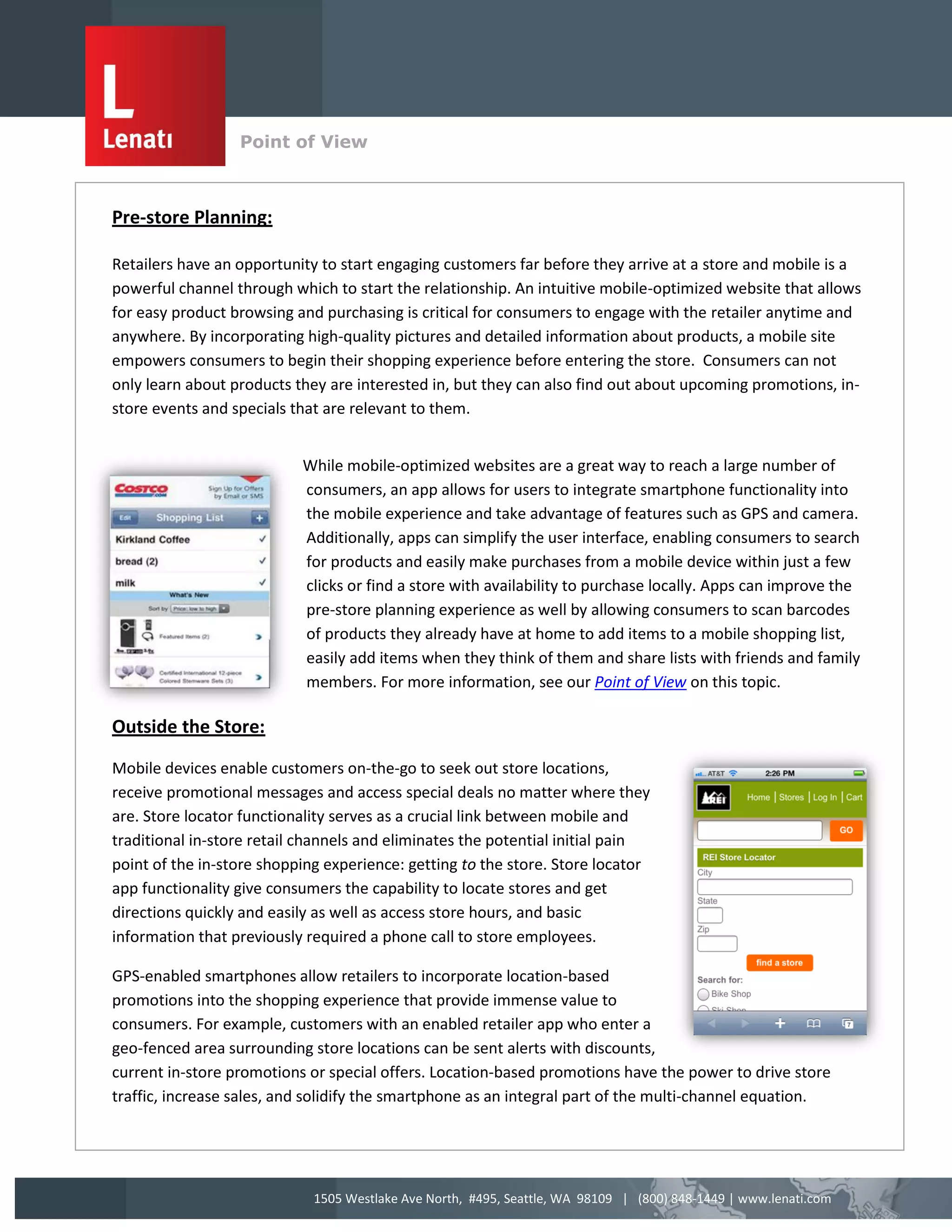 Point of View
                  v

Pre-store Planning:

Retailers have an opportunity to start engaging customers far before they arrive at a store and mobile is a
powerful channel through which to start the relationship. An intuitive mobile-optimized website that allows
for easy product browsing and purchasing is critical for consumers to engage with the retailer anytime and
anywhere. By incorporating high-quality pictures and detailed information about products, a mobile site
empowers consumers to begin their shopping experience before entering the store. Consumers can not
only learn about products they are interested in, but they can also find out about upcoming promotions, in-
store events and specials that are relevant to them.


                           While mobile-optimized websites are a great way to reach a large number of
                           consumers, an app allows for users to integrate smartphone functionality into
                           the mobile experience and take advantage of features such as GPS and camera.
                           Additionally, apps can simplify the user interface, enabling consumers to search
                           for products and easily make purchases from a mobile device within just a few
                           clicks or find a store with availability to purchase locally. Apps can improve the
                           pre-store planning experience as well by allowing consumers to scan barcodes
                           of products they already have at home to add items to a mobile shopping list,
                           easily add items when they think of them and share lists with friends and family
                           members. For more information, see our Point of View on this topic.

Outside the Store:

Mobile devices enable customers on-the-go to seek out store locations,
receive promotional messages and access special deals no matter where they
are. Store locator functionality serves as a crucial link between mobile and
traditional in-store retail channels and eliminates the potential initial pain
point of the in-store shopping experience: getting to the store. Store locator
app functionality give consumers the capability to locate stores and get
directions quickly and easily as well as access store hours, and basic
information that previously required a phone call to store employees.

GPS-enabled smartphones allow retailers to incorporate location-based
promotions into the shopping experience that provide immense value to
consumers. For example, customers with an enabled retailer app who enter a
geo-fenced area surrounding store locations can be sent alerts with discounts,
current in-store promotions or special offers. Location-based promotions have the power to drive store
traffic, increase sales, and solidify the smartphone as an integral part of the multi-channel equation.




                             1505 Westlake Ave North, #495, Seattle, WA 98109 | (800) 848-1449 | www.lenati.com
 
