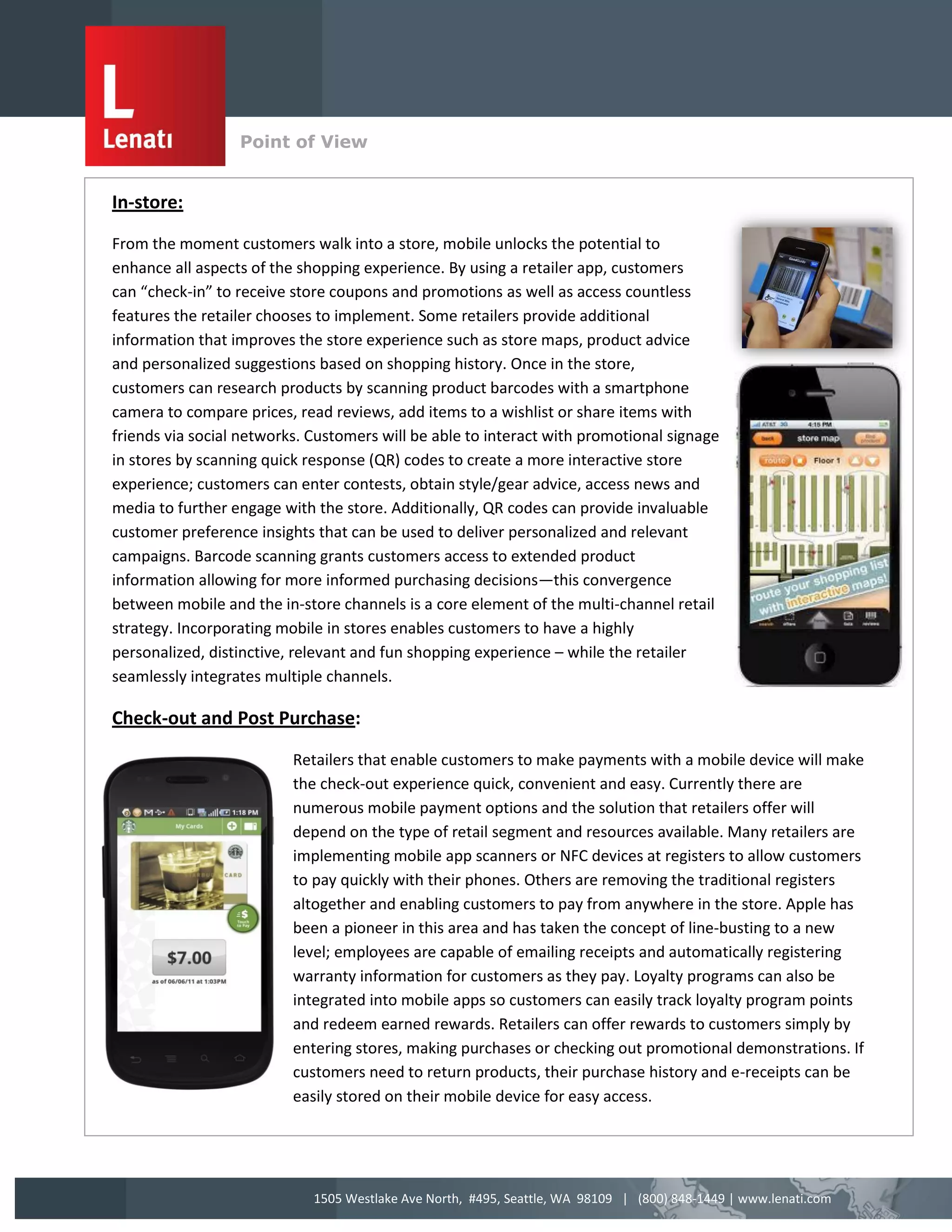 Point of View
                  v
In-store:

From the moment customers walk into a store, mobile unlocks the potential to
enhance all aspects of the shopping experience. By using a retailer app, customers
can “check-in” to receive store coupons and promotions as well as access countless
features the retailer chooses to implement. Some retailers provide additional
information that improves the store experience such as store maps, product advice
and personalized suggestions based on shopping history. Once in the store,
customers can research products by scanning product barcodes with a smartphone
camera to compare prices, read reviews, add items to a wishlist or share items with
friends via social networks. Customers will be able to interact with promotional signage
in stores by scanning quick response (QR) codes to create a more interactive store
experience; customers can enter contests, obtain style/gear advice, access news and
media to further engage with the store. Additionally, QR codes can provide invaluable
customer preference insights that can be used to deliver personalized and relevant
campaigns. Barcode scanning grants customers access to extended product
information allowing for more informed purchasing decisions—this convergence
between mobile and the in-store channels is a core element of the multi-channel retail
strategy. Incorporating mobile in stores enables customers to have a highly
personalized, distinctive, relevant and fun shopping experience – while the retailer
seamlessly integrates multiple channels.

Check-out and Post Purchase:

                          Retailers that enable customers to make payments with a mobile device will make
                          the check-out experience quick, convenient and easy. Currently there are
                          numerous mobile payment options and the solution that retailers offer will
                          depend on the type of retail segment and resources available. Many retailers are
                          implementing mobile app scanners or NFC devices at registers to allow customers
                          to pay quickly with their phones. Others are removing the traditional registers
                          altogether and enabling customers to pay from anywhere in the store. Apple has
                          been a pioneer in this area and has taken the concept of line-busting to a new
                          level; employees are capable of emailing receipts and automatically registering
                          warranty information for customers as they pay. Loyalty programs can also be
                          integrated into mobile apps so customers can easily track loyalty program points
                          and redeem earned rewards. Retailers can offer rewards to customers simply by
                          entering stores, making purchases or checking out promotional demonstrations. If
                          customers need to return products, their purchase history and e-receipts can be
                          easily stored on their mobile device for easy access.




                             1505 Westlake Ave North, #495, Seattle, WA 98109 | (800) 848-1449 | www.lenati.com
 