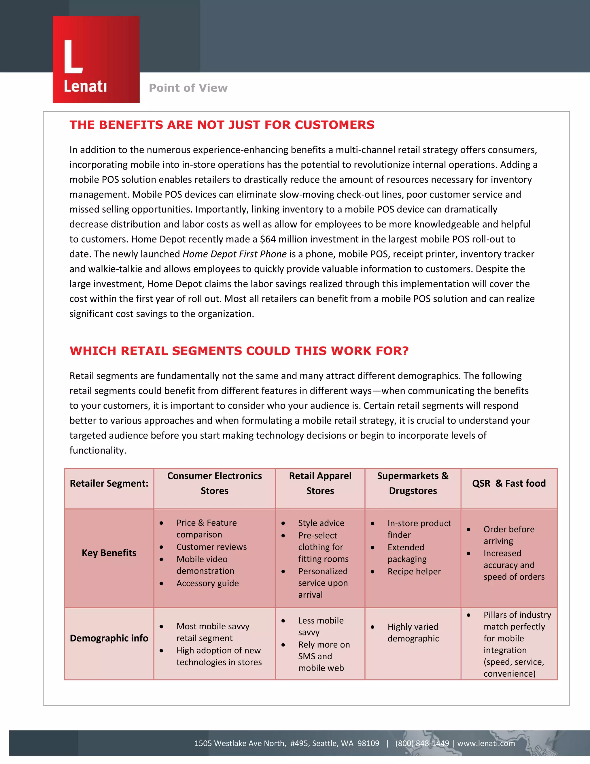 Point of View
                    v
THE BENEFITS ARE NOT JUST FOR CUSTOMERS

In addition to the numerous experience-enhancing benefits a multi-channel retail strategy offers consumers,
incorporating mobile into in-store operations has the potential to revolutionize internal operations. Adding a
mobile POS solution enables retailers to drastically reduce the amount of resources necessary for inventory
management. Mobile POS devices can eliminate slow-moving check-out lines, poor customer service and
missed selling opportunities. Importantly, linking inventory to a mobile POS device can dramatically
decrease distribution and labor costs as well as allow for employees to be more knowledgeable and helpful
to customers. Home Depot recently made a $64 million investment in the largest mobile POS roll-out to
date. The newly launched Home Depot First Phone is a phone, mobile POS, receipt printer, inventory tracker
and walkie-talkie and allows employees to quickly provide valuable information to customers. Despite the
large investment, Home Depot claims the labor savings realized through this implementation will cover the
cost within the first year of roll out. Most all retailers can benefit from a mobile POS solution and can realize
significant cost savings to the organization.


WHICH RETAIL SEGMENTS COULD THIS WORK FOR?

Retail segments are fundamentally not the same and many attract different demographics. The following
retail segments could benefit from different features in different ways—when communicating the benefits
to your customers, it is important to consider who your audience is. Certain retail segments will respond
better to various approaches and when formulating a mobile retail strategy, it is crucial to understand your
targeted audience before you start making technology decisions or begin to incorporate levels of
functionality.

                            Consumer Electronics           Retail Apparel        Supermarkets &
Retailer Segment:                                                                                         QSR & Fast food
                                  Stores                      Stores               Drugstores

                            Price & Feature                Style advice         In-store product
                                                                                                           Order before
                             comparison                     Pre-select            finder
                                                                                                            arriving
                            Customer reviews                clothing for         Extended
  Key Benefits                                                                                             Increased
                            Mobile video                    fitting rooms         packaging
                                                                                                            accuracy and
                             demonstration                  Personalized         Recipe helper
                                                                                                            speed of orders
                            Accessory guide                 service upon
                                                             arrival

                                                                                                           Pillars of industry
                                                            Less mobile
                            Most mobile savvy                                    Highly varied            match perfectly
                                                             savvy
Demographic info             retail segment                                        demographic              for mobile
                                                            Rely more on
                            High adoption of new                                                           integration
                                                             SMS and
                             technologies in stores                                                         (speed, service,
                                                             mobile web
                                                                                                            convenience)




                                 1505 Westlake Ave North, #495, Seattle, WA 98109 | (800) 848-1449 | www.lenati.com
 