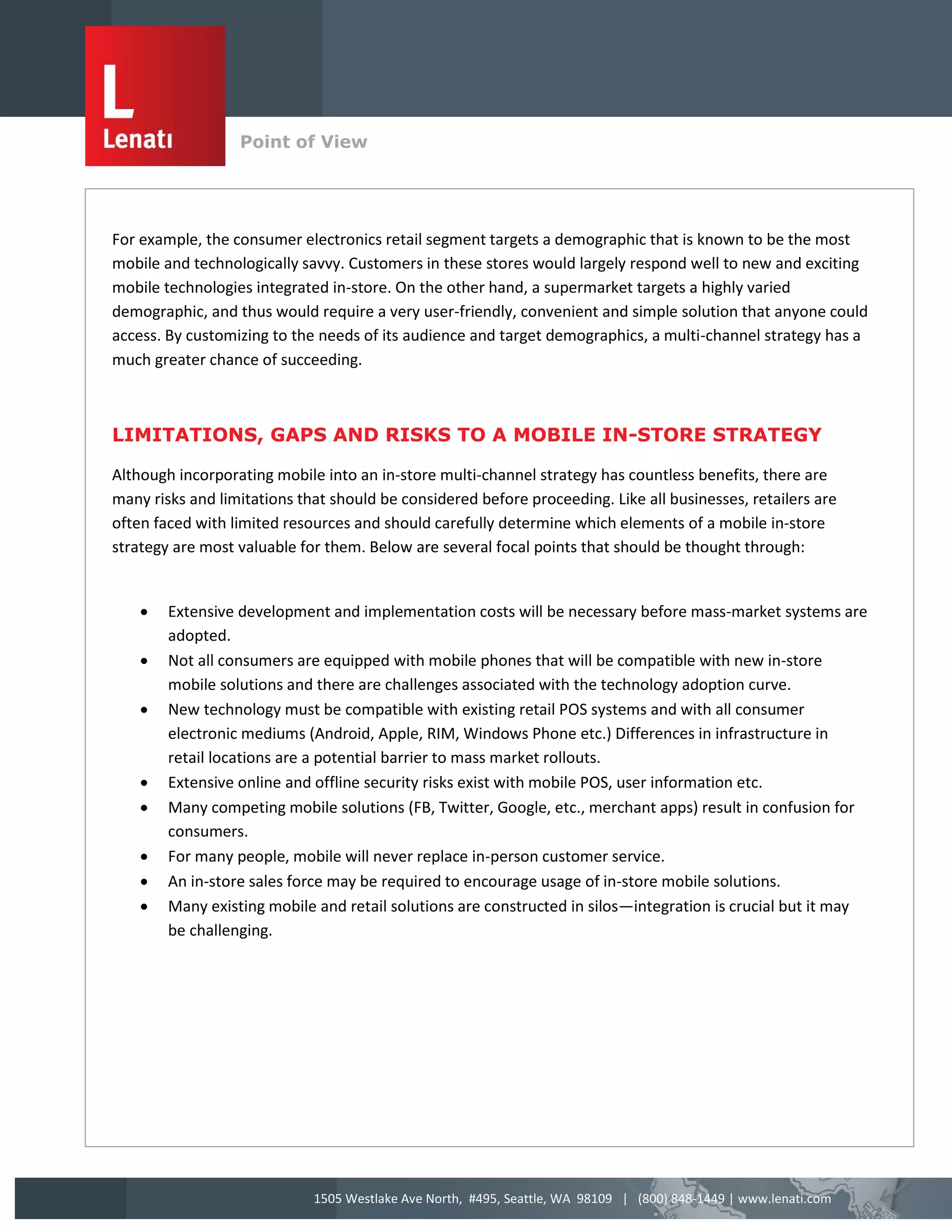 Point of View
                  v


For example, the consumer electronics retail segment targets a demographic that is known to be the most
mobile and technologically savvy. Customers in these stores would largely respond well to new and exciting
mobile technologies integrated in-store. On the other hand, a supermarket targets a highly varied
demographic, and thus would require a very user-friendly, convenient and simple solution that anyone could
access. By customizing to the needs of its audience and target demographics, a multi-channel strategy has a
much greater chance of succeeding.



LIMITATIONS, GAPS AND RISKS TO A MOBILE IN-STORE STRATEGY

Although incorporating mobile into an in-store multi-channel strategy has countless benefits, there are
many risks and limitations that should be considered before proceeding. Like all businesses, retailers are
often faced with limited resources and should carefully determine which elements of a mobile in-store
strategy are most valuable for them. Below are several focal points that should be thought through:


       Extensive development and implementation costs will be necessary before mass-market systems are
        adopted.
       Not all consumers are equipped with mobile phones that will be compatible with new in-store
        mobile solutions and there are challenges associated with the technology adoption curve.
       New technology must be compatible with existing retail POS systems and with all consumer
        electronic mediums (Android, Apple, RIM, Windows Phone etc.) Differences in infrastructure in
        retail locations are a potential barrier to mass market rollouts.
       Extensive online and offline security risks exist with mobile POS, user information etc.
       Many competing mobile solutions (FB, Twitter, Google, etc., merchant apps) result in confusion for
        consumers.
       For many people, mobile will never replace in-person customer service.
       An in-store sales force may be required to encourage usage of in-store mobile solutions.
       Many existing mobile and retail solutions are constructed in silos—integration is crucial but it may
        be challenging.




                             1505 Westlake Ave North, #495, Seattle, WA 98109 | (800) 848-1449 | www.lenati.com
 