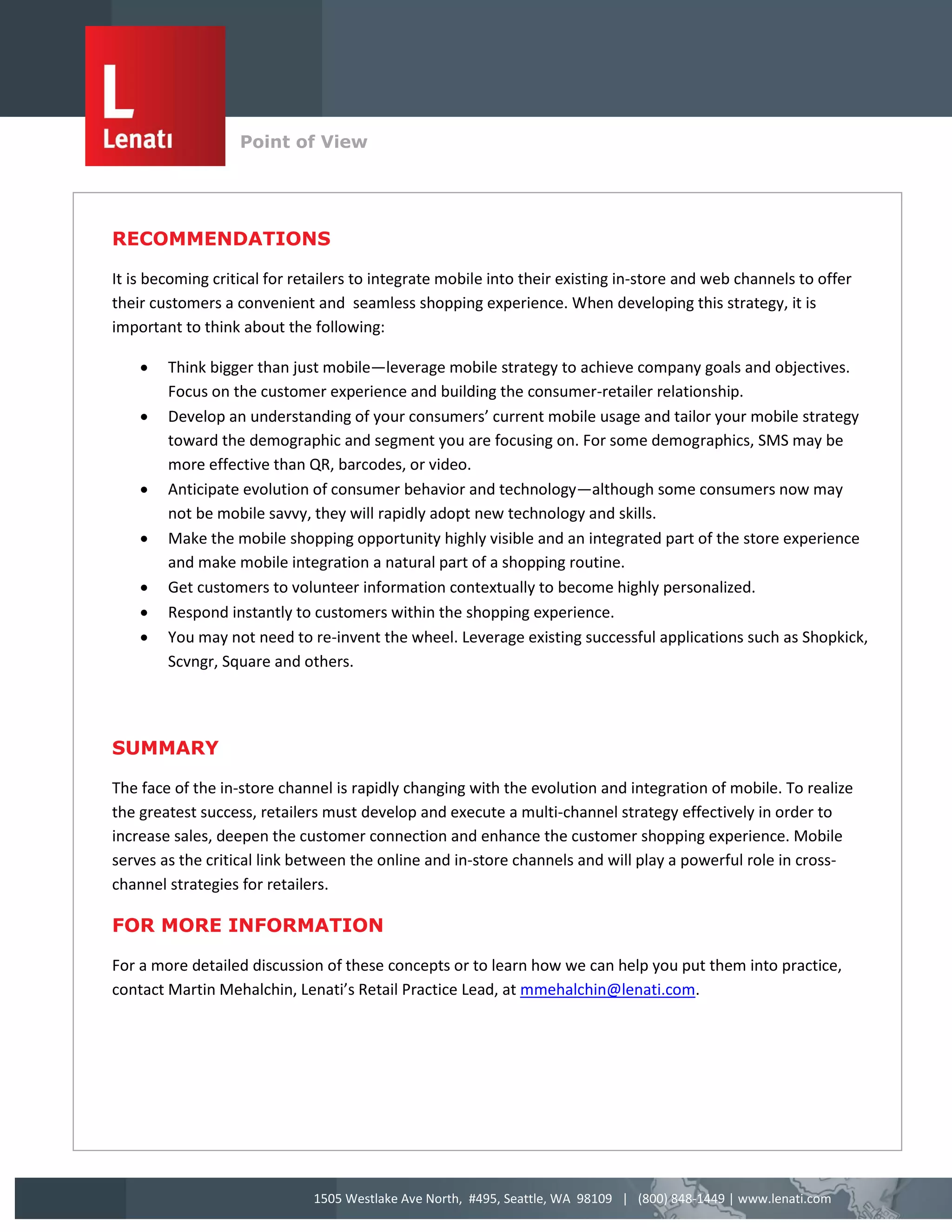 Point of View
                   v


RECOMMENDATIONS

It is becoming critical for retailers to integrate mobile into their existing in-store and web channels to offer
their customers a convenient and seamless shopping experience. When developing this strategy, it is
important to think about the following:

       Think bigger than just mobile—leverage mobile strategy to achieve company goals and objectives.
        Focus on the customer experience and building the consumer-retailer relationship.
       Develop an understanding of your consumers’ current mobile usage and tailor your mobile strategy
        toward the demographic and segment you are focusing on. For some demographics, SMS may be
        more effective than QR, barcodes, or video.
       Anticipate evolution of consumer behavior and technology—although some consumers now may
        not be mobile savvy, they will rapidly adopt new technology and skills.
       Make the mobile shopping opportunity highly visible and an integrated part of the store experience
        and make mobile integration a natural part of a shopping routine.
       Get customers to volunteer information contextually to become highly personalized.
       Respond instantly to customers within the shopping experience.
       You may not need to re-invent the wheel. Leverage existing successful applications such as Shopkick,
        Scvngr, Square and others.




SUMMARY

The face of the in-store channel is rapidly changing with the evolution and integration of mobile. To realize
the greatest success, retailers must develop and execute a multi-channel strategy effectively in order to
increase sales, deepen the customer connection and enhance the customer shopping experience. Mobile
serves as the critical link between the online and in-store channels and will play a powerful role in cross-
channel strategies for retailers.

FOR MORE INFORMATION

For a more detailed discussion of these concepts or to learn how we can help you put them into practice,
contact Martin Mehalchin, Lenati’s Retail Practice Lead, at mmehalchin@lenati.com.




                              1505 Westlake Ave North, #495, Seattle, WA 98109 | (800) 848-1449 | www.lenati.com
 