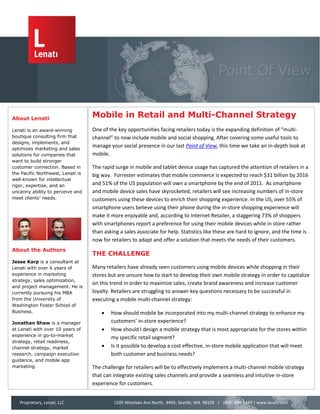 About Lenati
                                   Mobile in Retail and Multi-Channel Strategy
Lenati is an award-winning         One of the key opportunities facing retailers today is the expanding definition of “multi-
boutique consulting firm that      channel” to now include mobile and social shopping. After covering some useful tools to
designs, implements, and
optimizes marketing and sales
                                   manage your social presence in our last Point of View, this time we take an in-depth look at
solutions for companies that       mobile.
want to build stronger
customer connection. Based in      The rapid surge in mobile and tablet device usage has captured the attention of retailers in a
the Pacific Northwest, Lenati is   big way. Forrester estimates that mobile commerce is expected to reach $31 billion by 2016
well-known for intellectual
rigor, expertise, and an           and 51% of the US population will own a smartphone by the end of 2011. As smartphone
uncanny ability to perceive and    and mobile device sales have skyrocketed, retailers will see increasing numbers of in-store
meet clients’ needs.               customers using these devices to enrich their shopping experience. In the US, over 55% of
                                   smartphone users believe using their phone during the in-store shopping experience will
                                   make it more enjoyable and, according to Internet Retailer, a staggering 73% of shoppers
                                   with smartphones report a preference for using their mobile devices while in store rather
                                   than asking a sales associate for help. Statistics like these are hard to ignore, and the time is
                                   now for retailers to adapt and offer a solution that meets the needs of their customers.
About the Authors
                                   THE CHALLENGE
Jesse Karp is a consultant at
Lenati with over 6 years of        Many retailers have already seen customers using mobile devices while shopping in their
experience in marketing            stores but are unsure how to start to develop their own mobile strategy in order to capitalize
strategy, sales optimization,
                                   on this trend in order to maximize sales, create brand awareness and increase customer
and project management. He is
currently pursuing his MBA         loyalty. Retailers are struggling to answer key questions necessary to be successful in
from the University of             executing a mobile multi-channel strategy:
Washington Foster School of
Business.                                 How should mobile be incorporated into my multi-channel strategy to enhance my
Jonathan Shaw is a manager                 customers’ in-store experience?
at Lenati with over 10 years of           How should I design a mobile strategy that is most appropriate for the stores within
experience in go-to-market
                                           my specific retail segment?
strategy, retail readiness,
channel strategy, market                  Is it possible to develop a cost effective, in-store mobile application that will meet
research, campaign execution               both customer and business needs?
guidance, and mobile app
marketing.                         The challenge for retailers will be to effectively implement a multi-channel mobile strategy
                                   that can integrate existing sales channels and provide a seamless and intuitive in-store
                                   experience for customers.


   Proprietary, Lenati, LLC                 1505 Westlake Ave North, #495, Seattle, WA 98109 | (800) 848-1449 | www.lenati.com
 