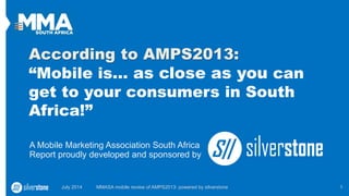 According to AMPS2013:
“Mobile is… as close as you can
get to your consumers in South
Africa!”
A Mobile Marketing Association South Africa
Report proudly developed and sponsored by
July 2014 MMASA mobile review of AMPS2013: powered by silverstone 1
 