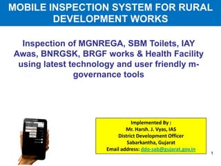 Inspection of MGNREGA, SBM Toilets, IAY
Awas, BNRGSK, BRGF works & Health Facility
using latest technology and user friendly m-
governance tools
Implemented By :
Mr. Harsh. J. Vyas, IAS
District Development Officer
Sabarkantha, Gujarat
Email address: ddo-sab@gujarat.gov.in
1
MOBILE INSPECTION SYSTEM FOR RURAL
DEVELOPMENT WORKS
 