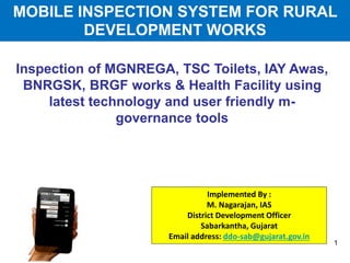 Inspection of MGNREGA, TSC Toilets, IAY Awas,
BNRGSK, BRGF works & Health Facility using
latest technology and user friendly m-
governance tools
Implemented By :
M. Nagarajan, IAS
District Development Officer
Sabarkantha, Gujarat
Email address: ddo-sab@gujarat.gov.in
1
MOBILE INSPECTION SYSTEM FOR RURAL
DEVELOPMENT WORKS
 