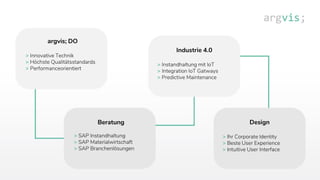 Industrie 4.0
> Instandhaltung mit IoT
> Integration IoT Gatways
> Predictive Maintenance
Design
> Ihr Corporate Identity
> Beste User Experience
> Intuitive User Interface
argvis; DO
> Innovative Technik
> Höchste Qualitätsstandards
> Performanceorientiert
Beratung
> SAP Instandhaltung
> SAP Materialwirtschaft
> SAP Branchenlösungen
 