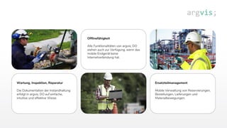 Offlinefähigkeit
Alle Funktionalitäten von argvis; DO
stehen auch zur Verfügung, wenn das
mobile Endgerät keine
Internetverbindung hat.
Ersatzteilmanagement
Mobile Verwaltung von Reservierungen,
Bestellungen, Lieferungen und
Materialbewegungen.
Wartung, Inspektion, Reparatur
Die Dokumentation der Instandhaltung
erfolgt in argvis; DO auf einfache,
intuitive und effektive Weise.
 